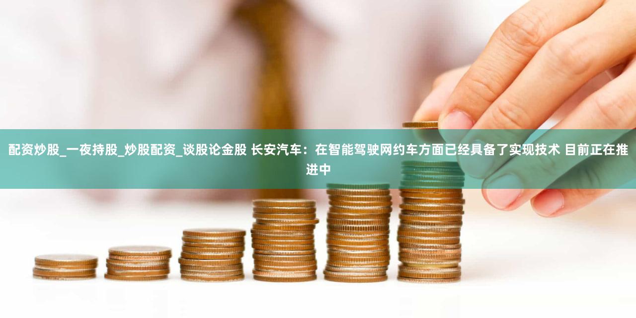 配资炒股_一夜持股_炒股配资_谈股论金股 长安汽车：在智能驾驶网约车方面已经具备了实现技术 目前正在推进中