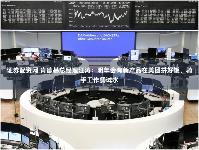 证券配资网 肯德基总经理汪涛：明年会有新产品在美团拼好饭、骑手工作餐试水