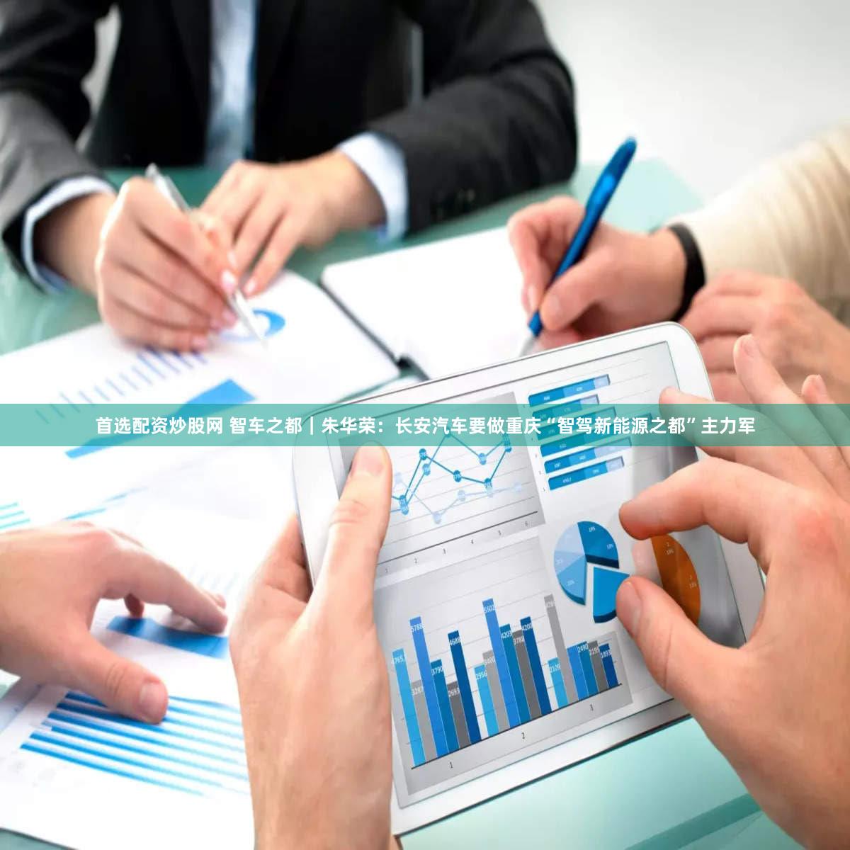 首选配资炒股网 智车之都|朱华荣:长安汽车要做重庆“智驾新能源之都”主力军