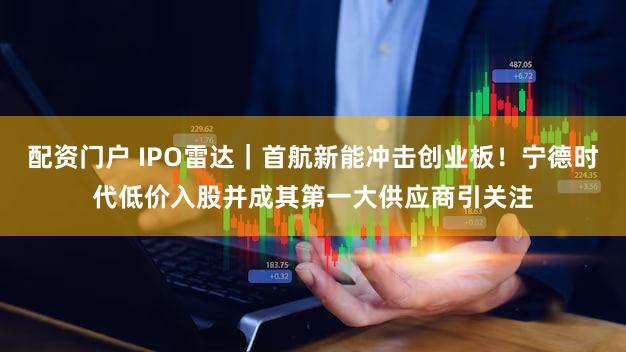 配资门户 IPO雷达｜首航新能冲击创业板！宁德时代低价入股并成其第一大供应商引关注