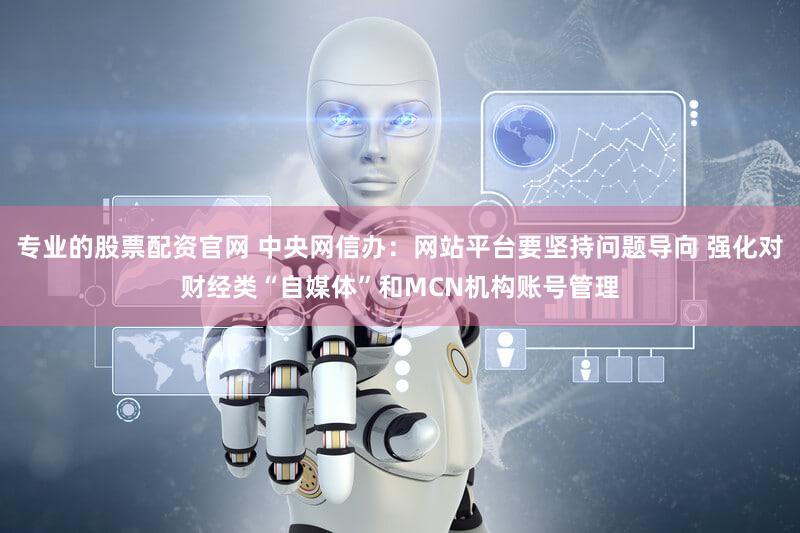 专业的股票配资官网 中央网信办:网站平台要坚持问题导向 强化对财经类“自媒体”和MCN机构账号管理