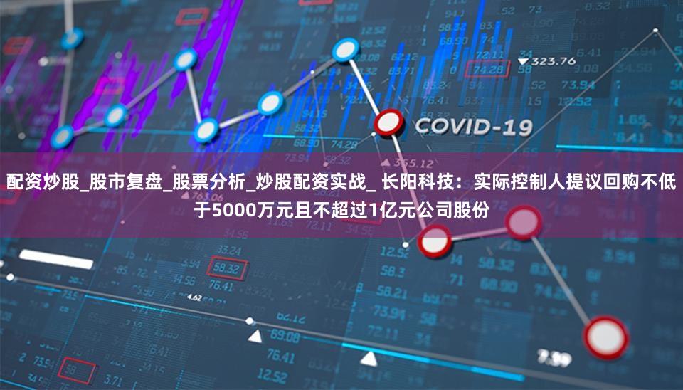 配资炒股_股市复盘_股票分析_炒股配资实战_ 长阳科技：实际控制人提议回购不低于5000万元且不超过1亿元公司股份