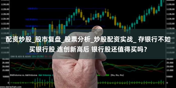 配资炒股_股市复盘_股票分析_炒股配资实战_ 存银行不如买银行股 连创新高后 银行股还值得买吗？