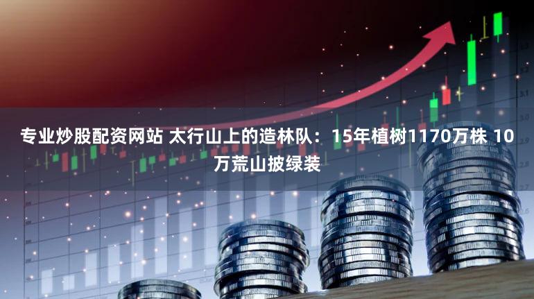 专业炒股配资网站 太行山上的造林队:15年植树1170万株 10万荒山披绿装
