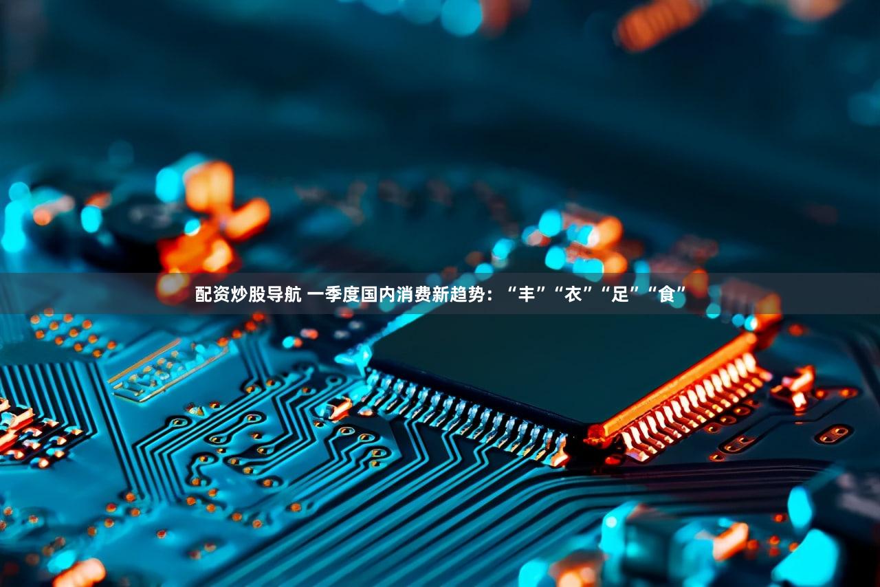 配资炒股导航 一季度国内消费新趋势：“丰”“衣”“足”“食”