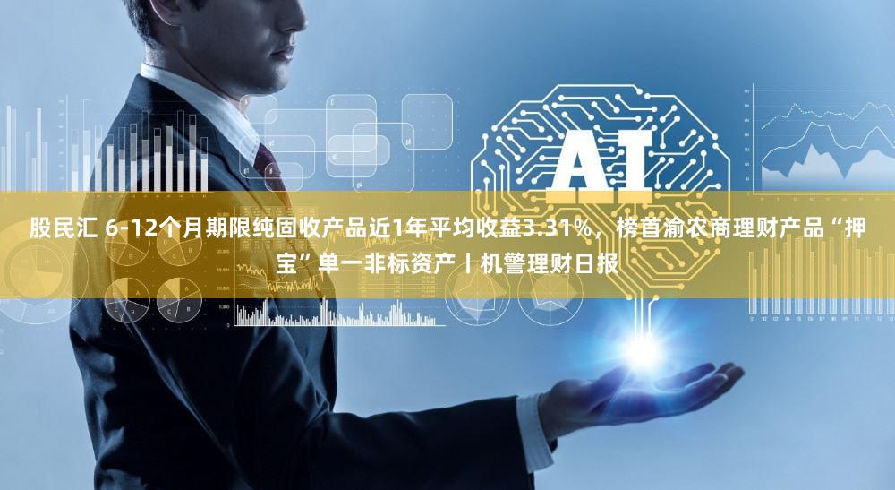 股民汇 6-12个月期限纯固收产品近1年平均收益3.31%,榜首渝农商理财产品“押宝”单一非标资产丨机警理财日报
