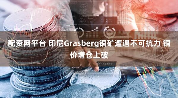 配资网平台 印尼Grasberg铜矿遭遇不可抗力 铜价增仓上破