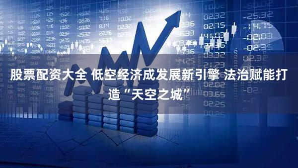 股票配资大全 低空经济成发展新引擎 法治赋能打造“天空之城”