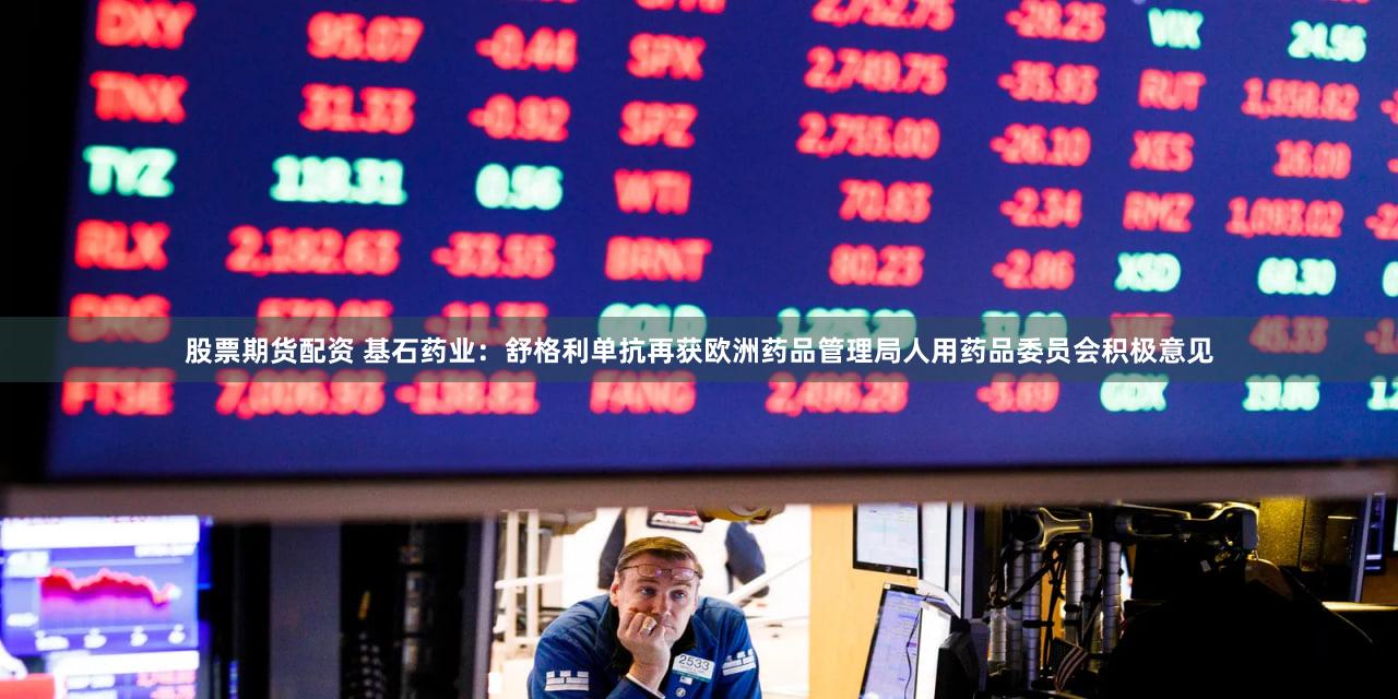 股票期货配资 基石药业：舒格利单抗再获欧洲药品管理局人用药品委员会积极意见