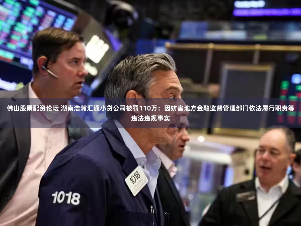 佛山股票配资论坛 湖南浩瀚汇通小贷公司被罚110万：因妨害地方金融监督管理部门依法履行职责等违法违规事实