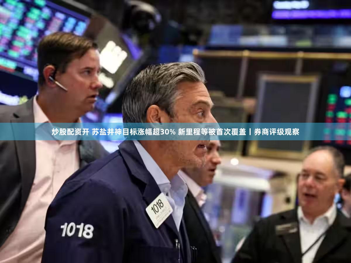 炒股配资开 苏盐井神目标涨幅超30% 新里程等被首次覆盖丨券商评级观察