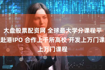 大盘股票配资网 全球最大学分课程平台赴港IPO 合作上千所高校 开发上万门课程