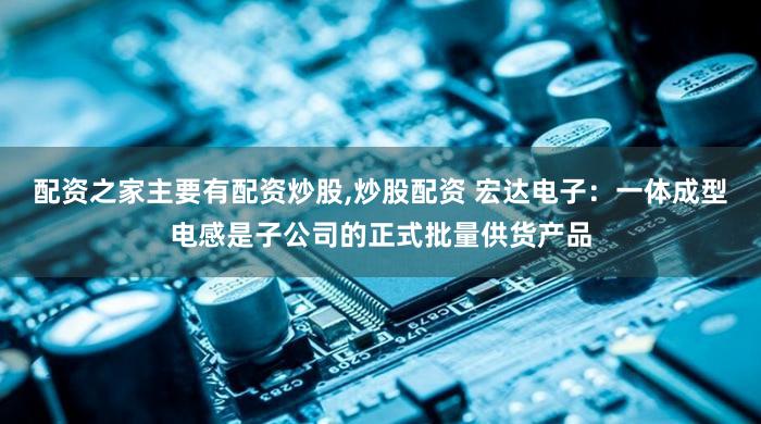 配资之家主要有配资炒股,炒股配资 宏达电子：一体成型电感是子公司的正式批量供货产品
