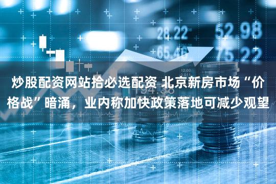 炒股配资网站拾必选配资 北京新房市场“价格战”暗涌，业内称加快政策落地可减少观望
