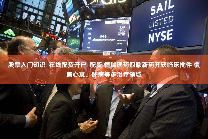 股票入门知识_在线配资开户_配资 恒瑞医药四款新药齐获临床批件 覆盖心衰、肝病等多治疗领域