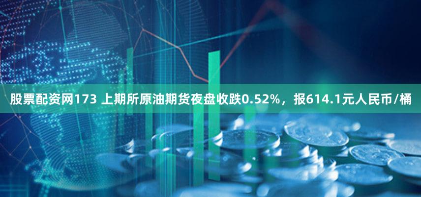 股票配资网173 上期所原油期货夜盘收跌0.52%，报614.1元人民币/桶