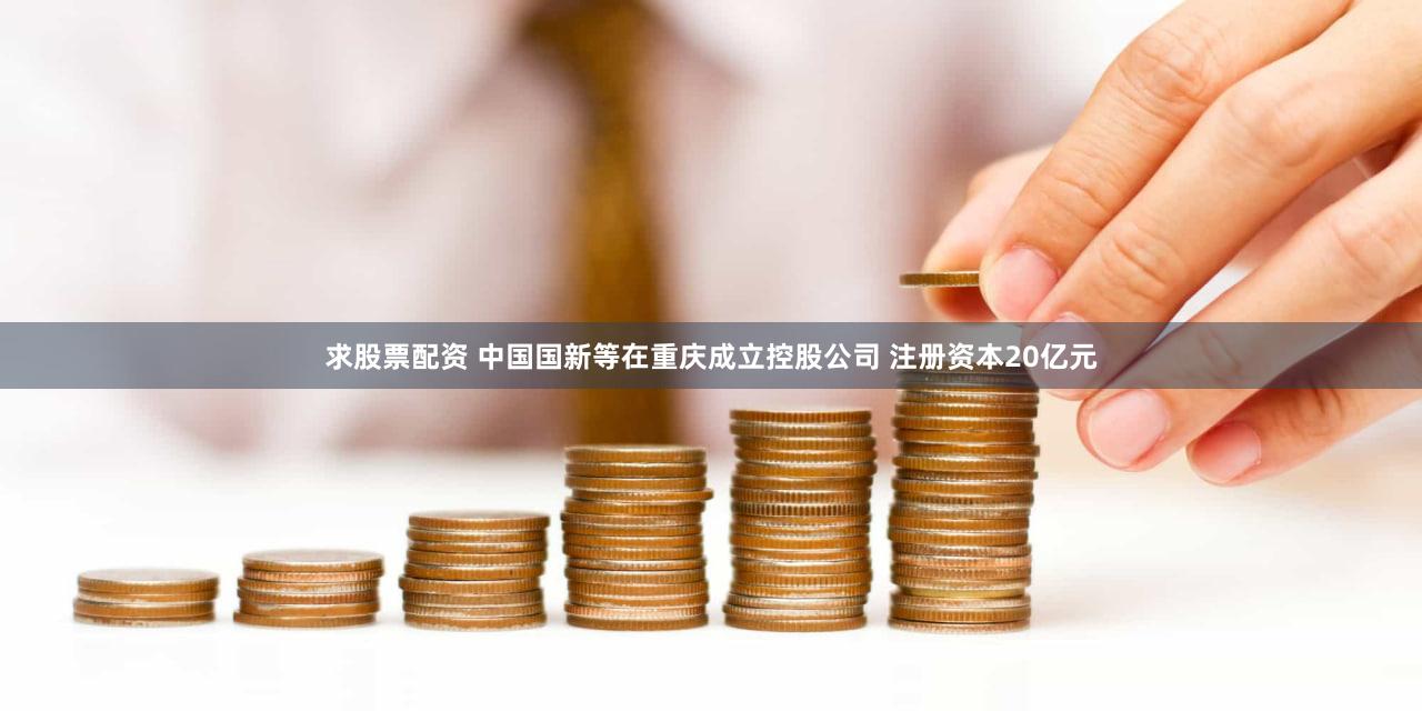求股票配资 中国国新等在重庆成立控股公司 注册资本20亿元