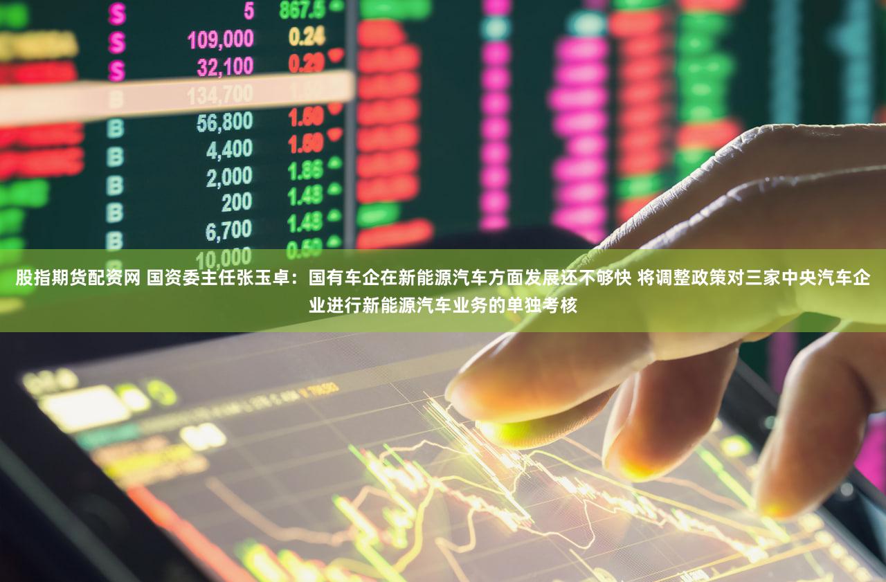 股指期货配资网 国资委主任张玉卓：国有车企在新能源汽车方面发展还不够快 将调整政策对三家中央汽车企业进行新能源汽车业务的单独考核