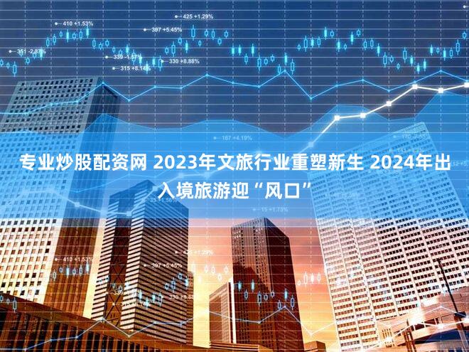 专业炒股配资网 2023年文旅行业重塑新生 2024年出入境旅游迎“风口”