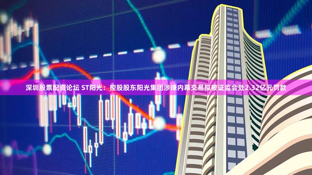 深圳股票配资论坛 ST阳光：控股股东阳光集团涉嫌内幕交易拟被证监会处2.32亿元罚款