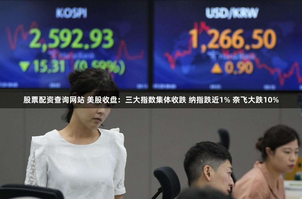 股票配资查询网站 美股收盘：三大指数集体收跌 纳指跌近1% 奈飞大跌10%