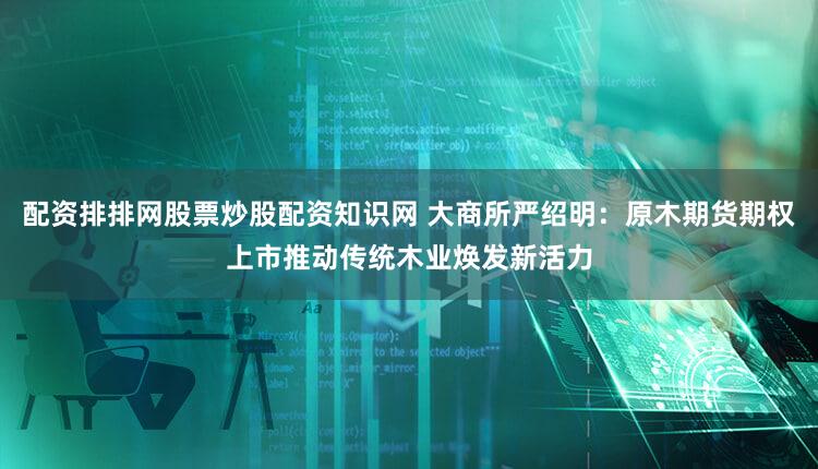 配资排排网股票炒股配资知识网 大商所严绍明：原木期货期权上市推动传统木业焕发新活力
