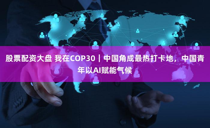 股票配资大盘 我在COP30｜中国角成最热打卡地，中国青年以AI赋能气候