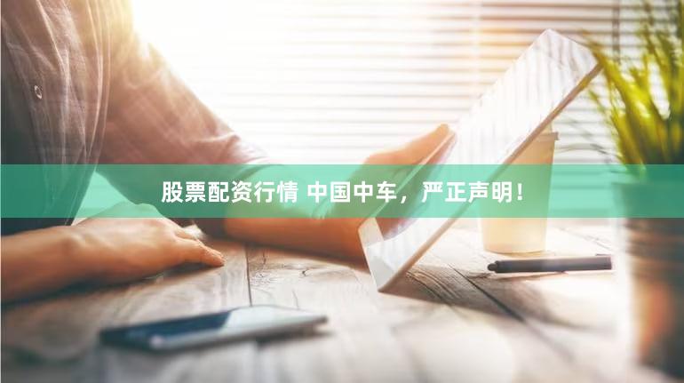 股票配资行情 中国中车,严正声明!