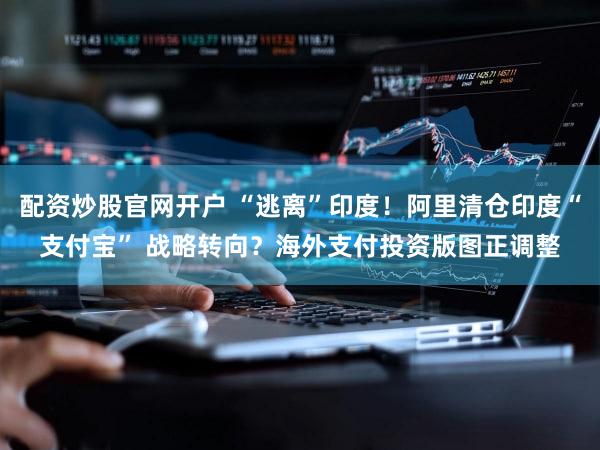 配资炒股官网开户 “逃离”印度!阿里清仓印度“支付宝” 战略转向?海外支付投资版图正调整