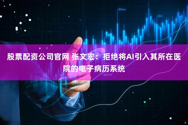 股票配资公司官网 张文宏：拒绝将AI引入其所在医院的电子病历系统