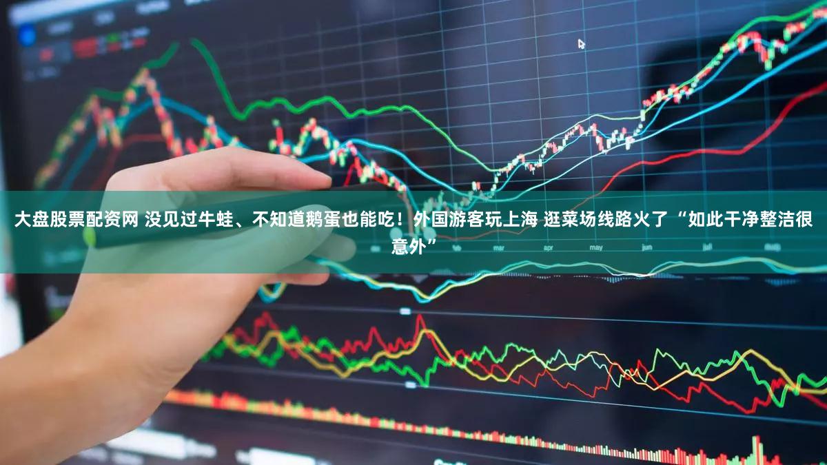 大盘股票配资网 没见过牛蛙、不知道鹅蛋也能吃！外国游客玩上海 逛菜场线路火了 “如此干净整洁很意外”