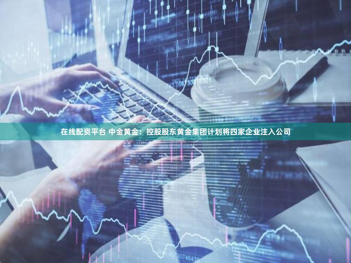 在线配资平台 中金黄金：控股股东黄金集团计划将四家企业注入公司