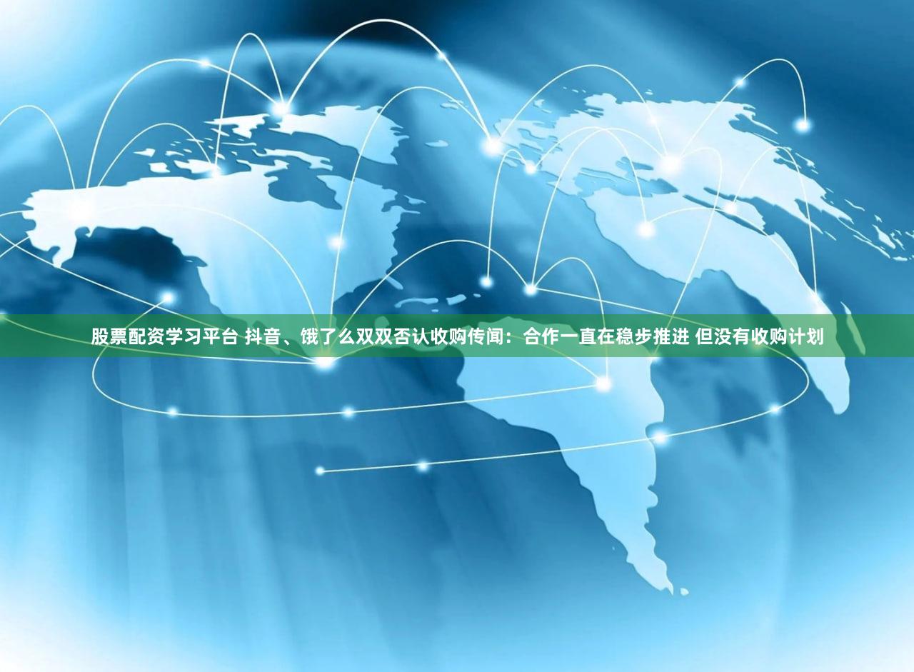 股票配资学习平台 抖音、饿了么双双否认收购传闻：合作一直在稳步推进 但没有收购计划