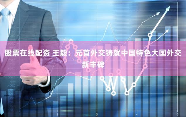 股票在线配资 王毅:元首外交铸就中国特色大国外交新丰碑