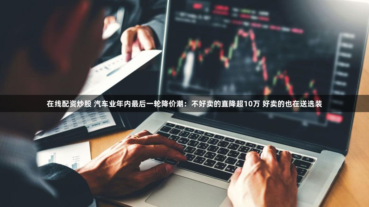 在线配资炒股 汽车业年内最后一轮降价潮:不好卖的直降超10万 好卖的也在送选装