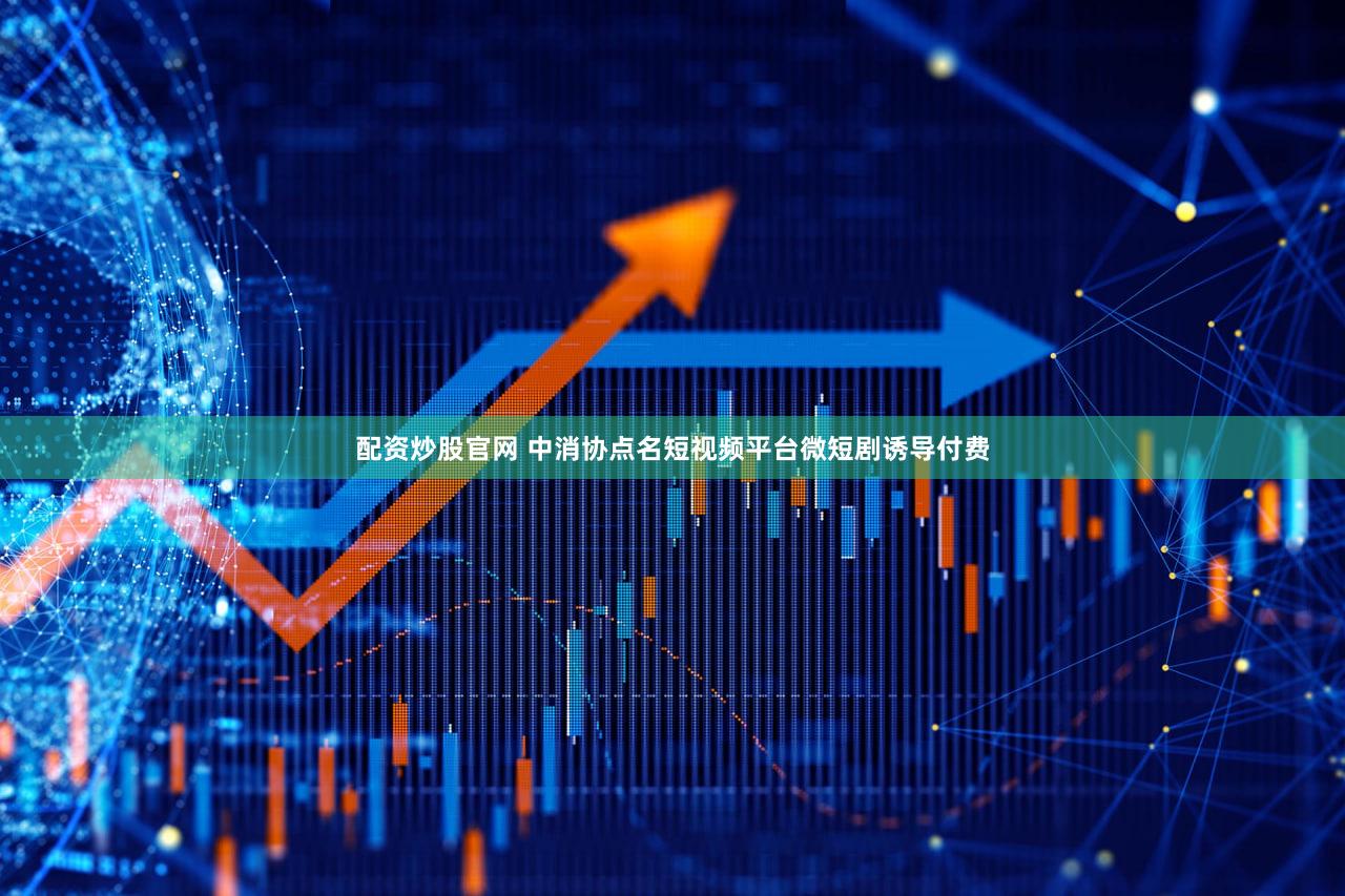 配资炒股官网 中消协点名短视频平台微短剧诱导付费