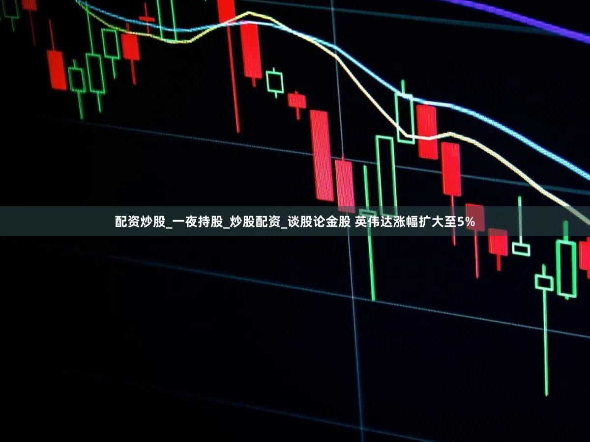 配资炒股_一夜持股_炒股配资_谈股论金股 英伟达涨幅扩大至5%