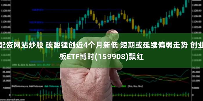 配资网站炒股 碳酸锂创近4个月新低 短期或延续偏弱走势 创业板ETF博时(159908)飘红