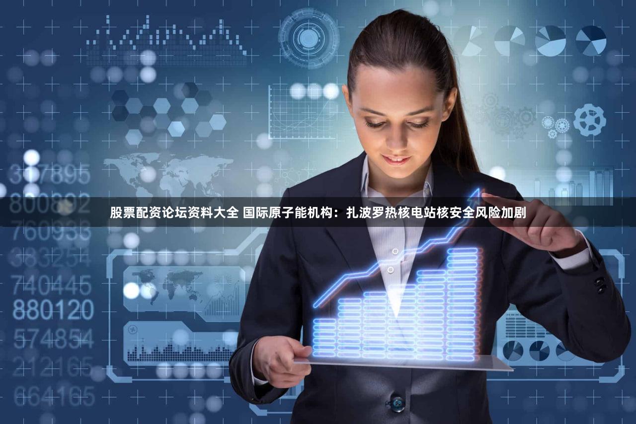 股票配资论坛资料大全 国际原子能机构：扎波罗热核电站核安全风险加剧