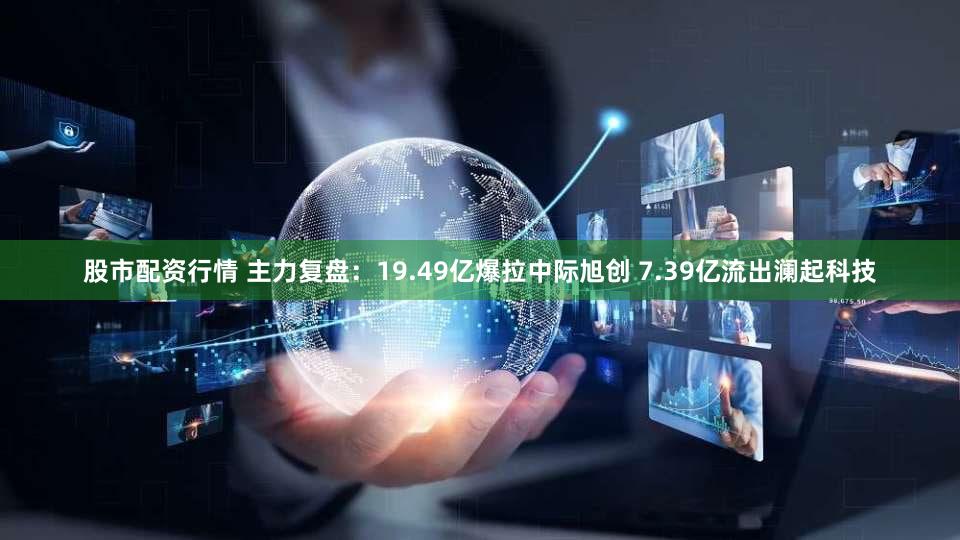 股市配资行情 主力复盘：19.49亿爆拉中际旭创 7.39亿流出澜起科技