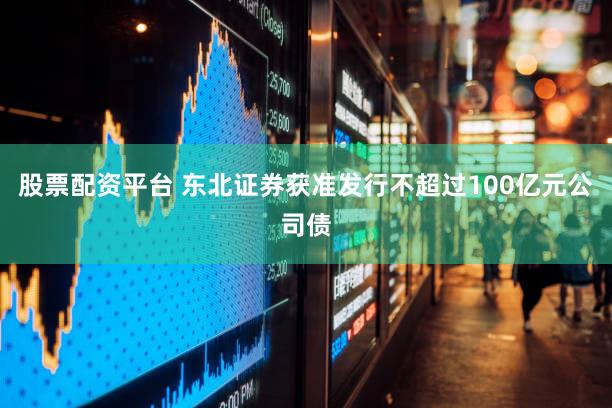 股票配资平台 东北证券获准发行不超过100亿元公司债