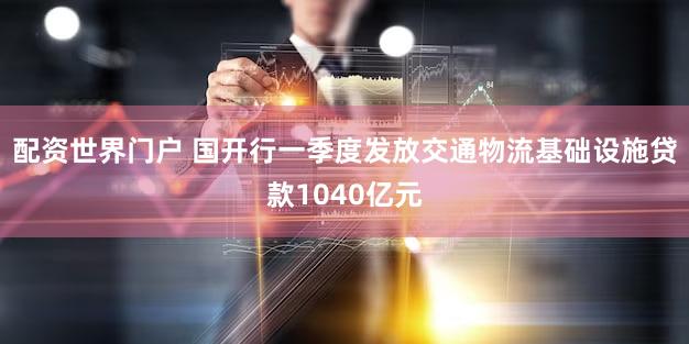 配资世界门户 国开行一季度发放交通物流基础设施贷款1040亿元