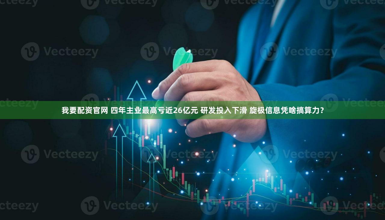 我要配资官网 四年主业最高亏近26亿元 研发投入下滑 旋极信息凭啥搞算力？