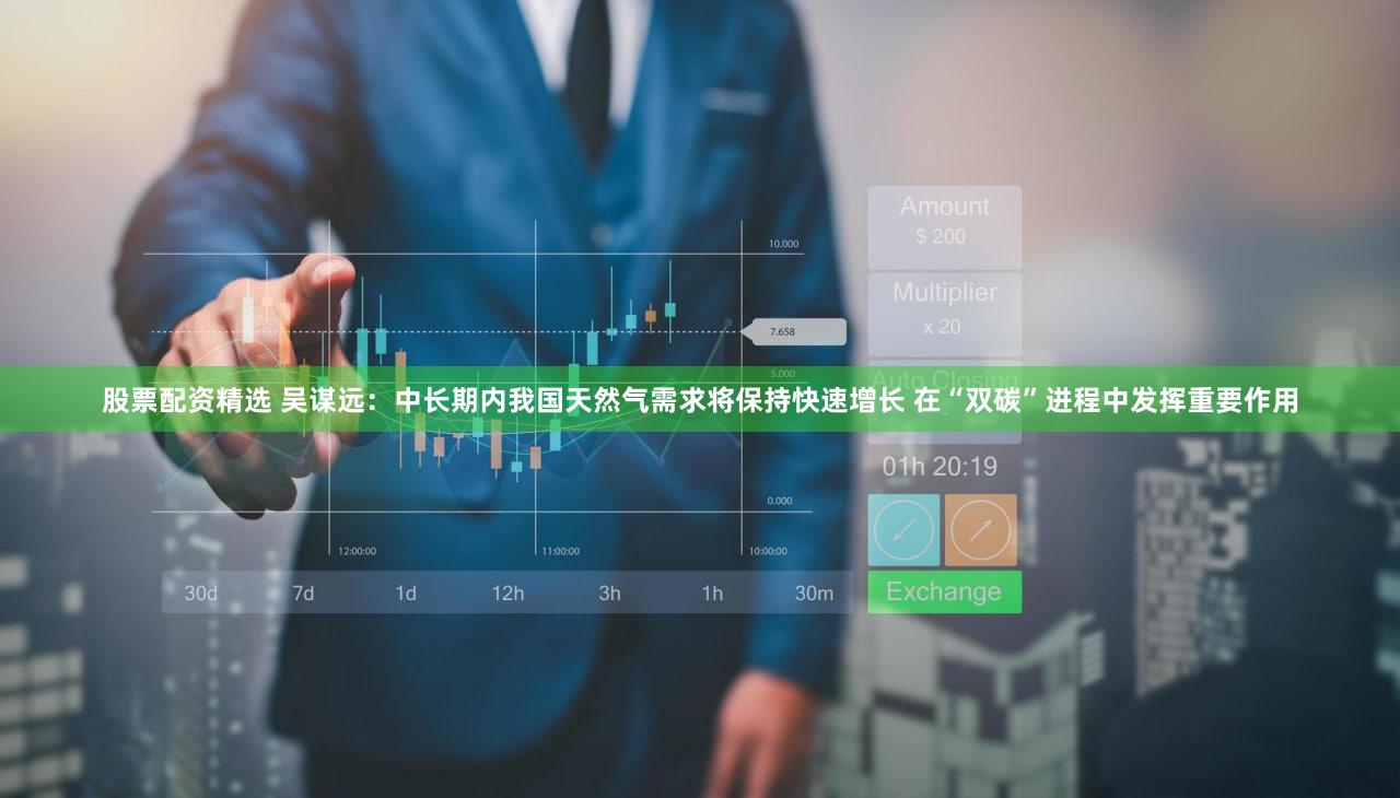 股票配资精选 吴谋远：中长期内我国天然气需求将保持快速增长 在“双碳”进程中发挥重要作用