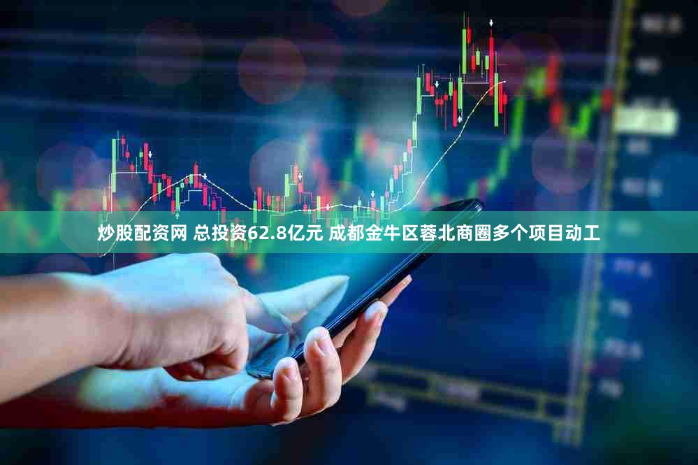 炒股配资网 总投资62.8亿元 成都金牛区蓉北商圈多个项目动工