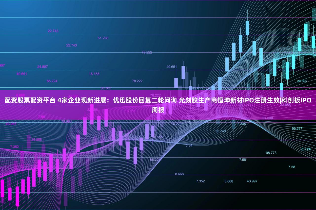 配资股票配资平台 4家企业现新进展:优迅股份回复二轮问询 光刻胶生产商恒坤新材IPO注册生效|科创板IPO周报