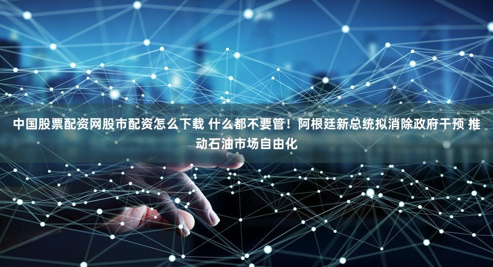 中国股票配资网股市配资怎么下载 什么都不要管！阿根廷新总统拟消除政府干预 推动石油市场自由化