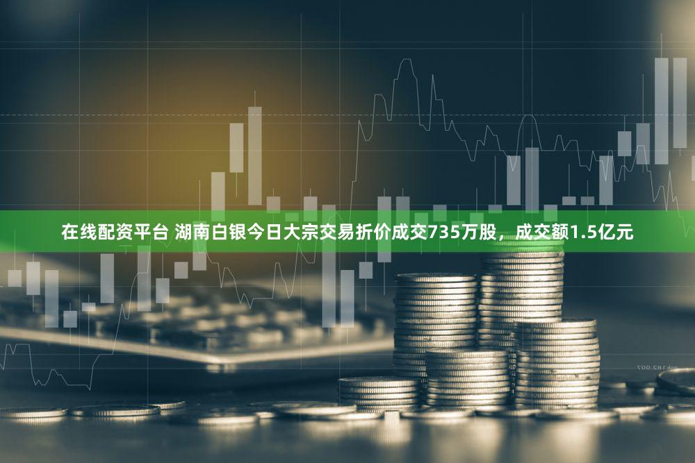 在线配资平台 湖南白银今日大宗交易折价成交735万股，成交额1.5亿元