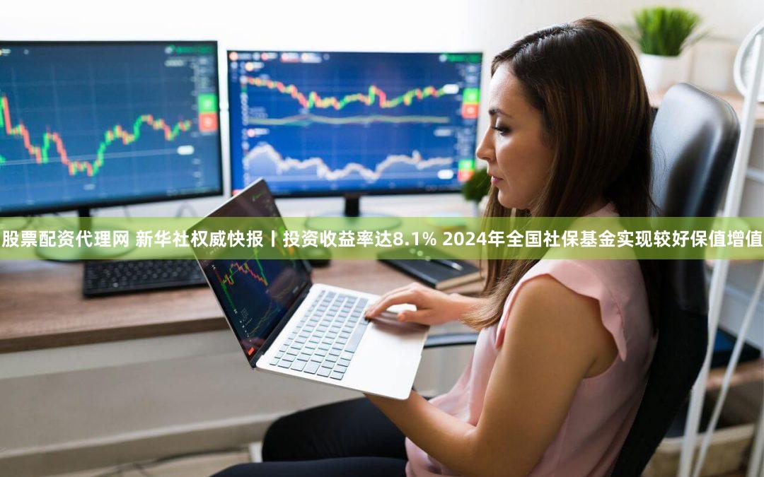 股票配资代理网 新华社权威快报丨投资收益率达8.1% 2024年全国社保基金实现较好保值增值