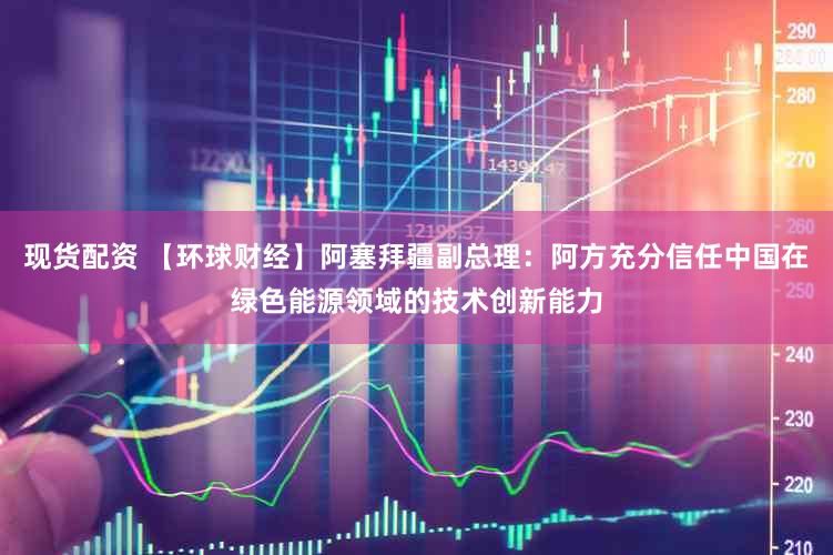 现货配资 【环球财经】阿塞拜疆副总理:阿方充分信任中国在绿色能源领域的技术创新能力